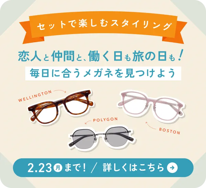 セットで楽しむスタイリング「恋人と仲間と、働く日も旅の日も！毎日に合うメガネを見つけよう」2月23日 月曜日まで 詳しくはこちら